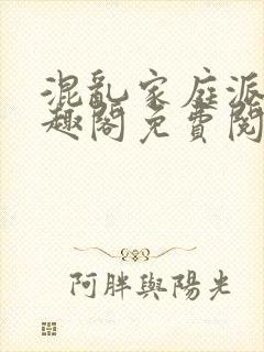 混乱家庭派对笔趣阁免费阅读全文笔趣阁