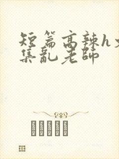 短篇高辣h文合集乱老师