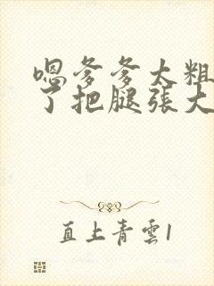 嗯爹爹太粗太长了把腿张大点