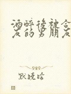 酒醉后被合租室友的男朋友睡了