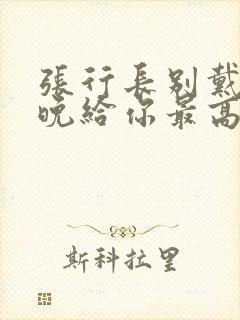 张行长别戴了今晚给你最高的待遇