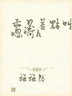 乖忍着点叫出来嗯啊h