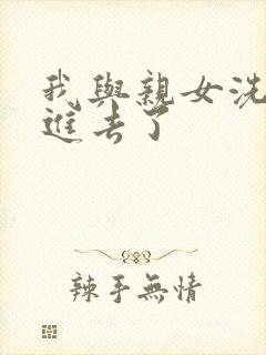 我与亲女洗澡时进去了