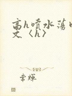 高h喷水荡肉欲文〈h〉