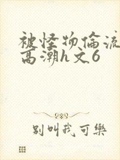 被怪物伦流澡到高潮h文6