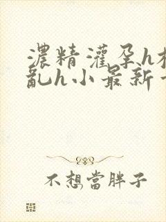 浓精灌孕h校园乱h小最新章节