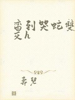 脔到哭蛇双根宫交h