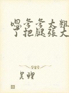 嗯爹爹太粗太长了把腿张大点