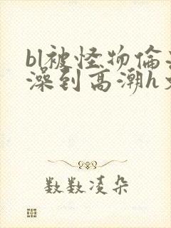 bl被怪物伦流澡到高潮h文