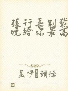 张行长别戴了今晚给你最高的待遇