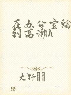 在办公室轮流澡到高潮h