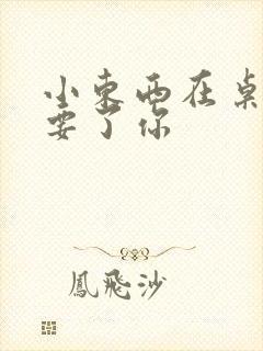 小东西在桌子上要了你