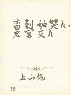 脔到她哭h小白兔宫交h