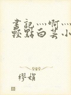 书记灬啊灬啊灬轻点白芸小说