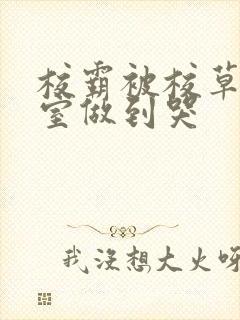 校霸被校草在教室做到哭