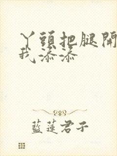 丫头把腿开大让我添添