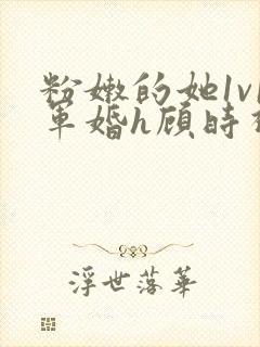 粉嫩的她1v1军婚h顾时视频