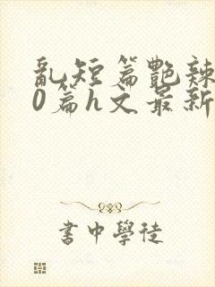 乱短篇艳辣500篇h文最新章节