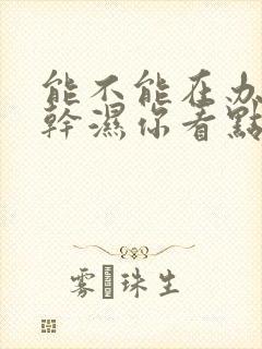 能不能在办公室干湿你看点