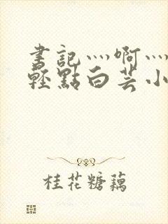 书记灬啊灬啊灬轻点白芸小说