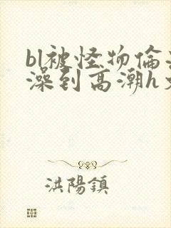 bl被怪物伦流澡到高潮h文