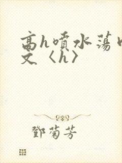 高h喷水荡肉欲文〈h〉