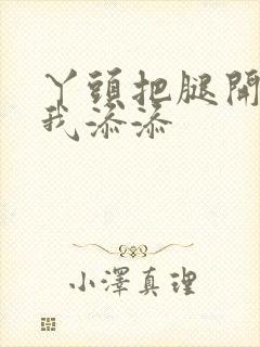 丫头把腿开大让我添添