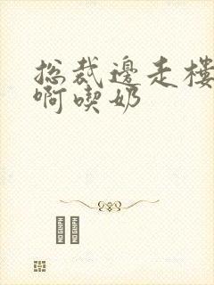 总裁边走楼梯嗯啊吃奶