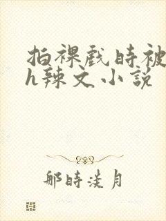 拍裸戏时被c了h辣文小说