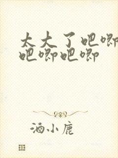 太大了吧唧吧唧吧唧吧唧