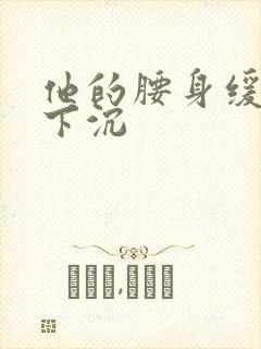 他的腰身缓慢的下沉