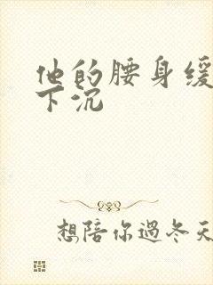 他的腰身缓慢的下沉