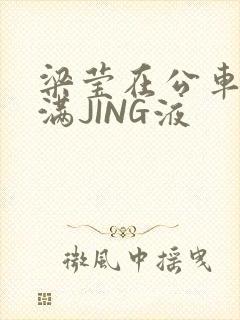 梁莹在公车被灌满JING液