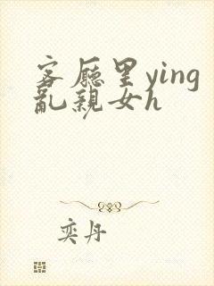 客厅里ying乱亲女h