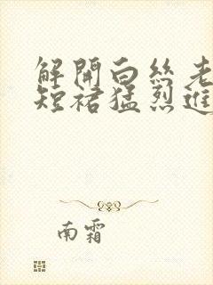 解开白丝老师的短裙猛烈进入