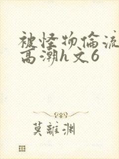 被怪物伦流澡到高潮h文6