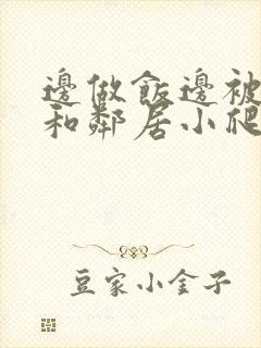 边做饭边被躁我和邻居小爬爬