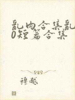 乱肉合集乱500短篇合集