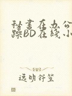 秘书在办公室被躁BD在线小说