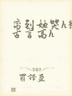 脔到她哭h粗话古言高h