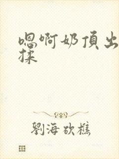 嗯啊奶顶出来了揉