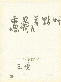 乖忍着点叫出来嗯啊h