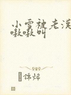 小雪被老汉玩得嗷嗷叫