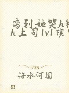 脔到她哭h粗话h上司1v1视频