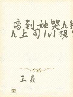 脔到她哭h粗话h上司1v1视频