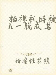 拍裸戏时被c了h一脱成名