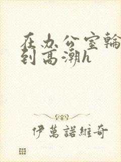 在办公室轮流澡到高潮h