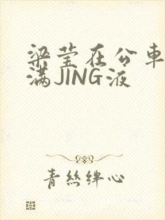 梁莹在公车被灌满JING液