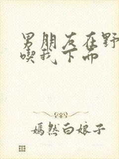 男朋友在野外猛吃我下面