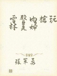 雪臀肉枪玩遍武林美妇